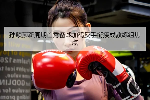 孙颖莎新周期首秀备战加码反手衔接成教练组焦点