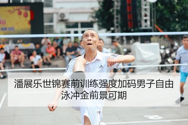 潘展乐世锦赛前训练强度加码男子自由泳冲金前景可期