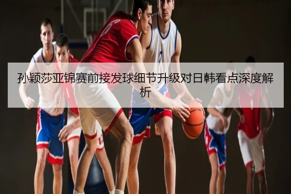 孙颖莎亚锦赛前接发球细节升级对日韩看点深度解析