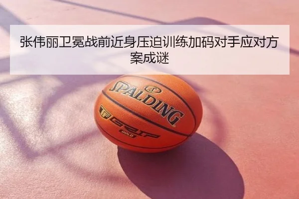 张伟丽卫冕战前近身压迫训练加码对手应对方案成谜