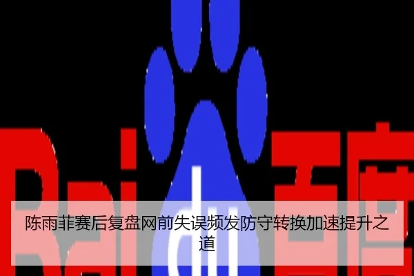 陈雨菲赛后复盘网前失误频发防守转换加速提升之道